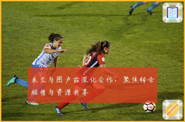 米兰与图卢兹深化合作，聚焦转会租借与资源共享