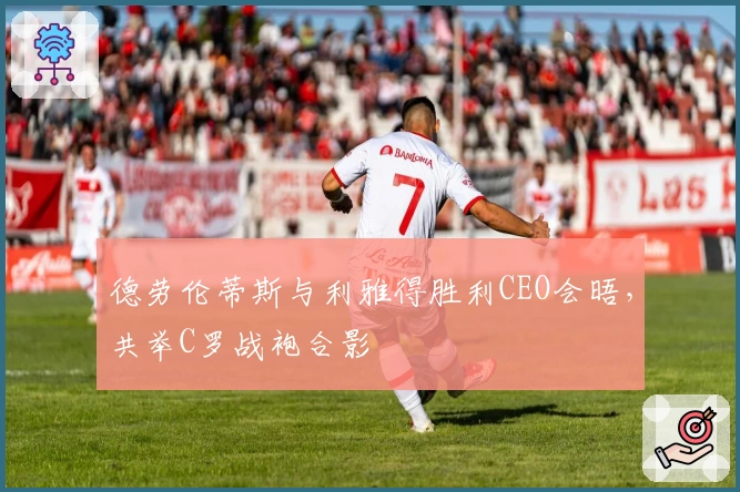 德劳伦蒂斯与利雅得胜利CEO会晤，共举C罗战袍合影