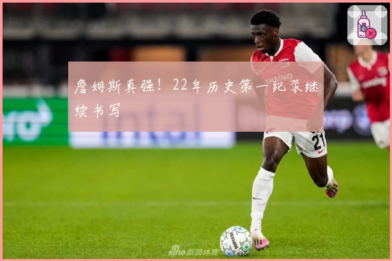 詹姆斯真强！22年历史第一纪录继续书写