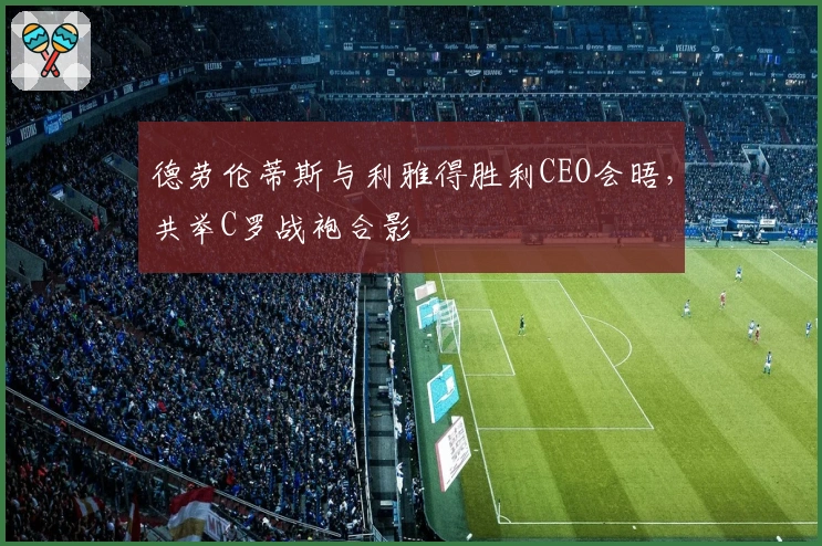 德劳伦蒂斯与利雅得胜利CEO会晤，共举C罗战袍合影