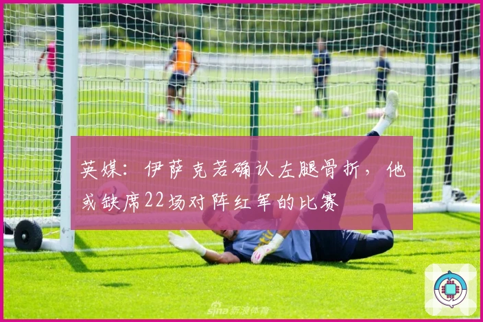 英媒：伊萨克若确认左腿骨折，他或缺席22场对阵红军的比赛