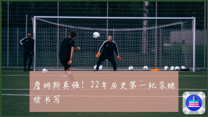 詹姆斯真强！22年历史第一纪录继续书写