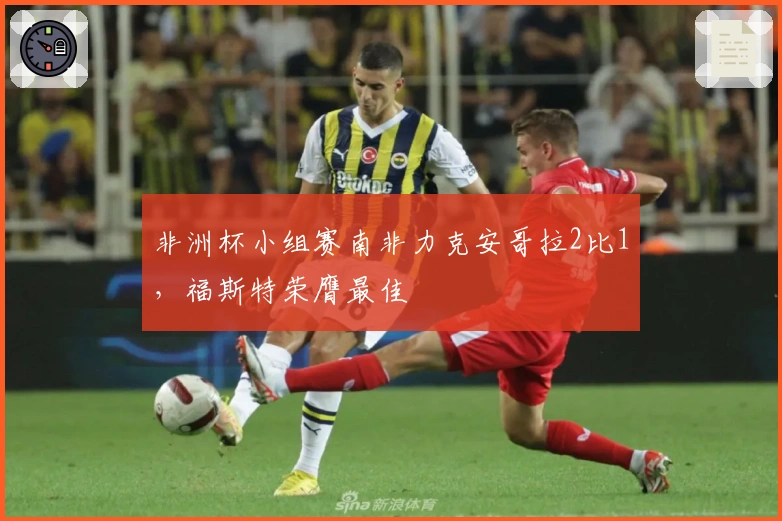 非洲杯小组赛南非力克安哥拉2比1，福斯特荣膺最佳